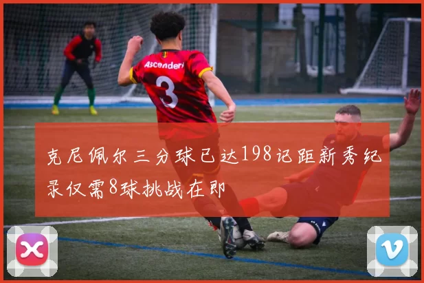 克尼佩尔三分球已达198记距新秀纪录仅需8球挑战在即