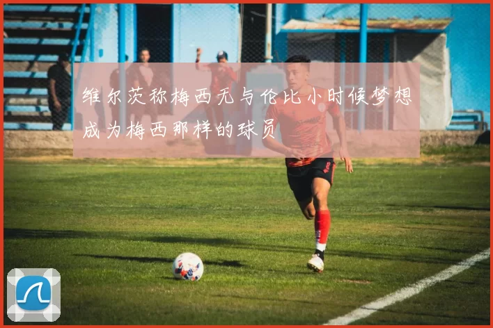 维尔茨称梅西无与伦比小时候梦想成为梅西那样的球员
