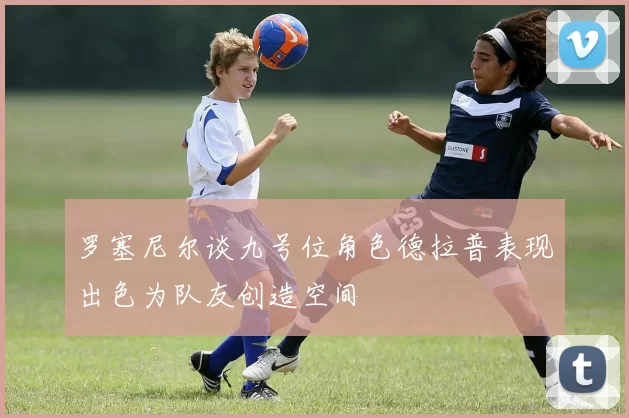罗塞尼尔谈九号位角色德拉普表现出色为队友创造空间