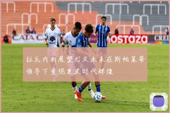 拉瓦内利展望尤文未来在斯帕莱蒂领导下重现里皮时代辉煌