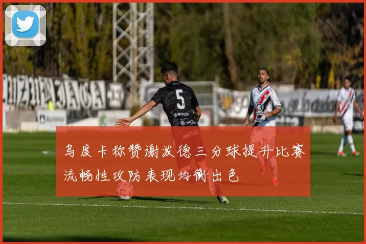 乌度卡称赞谢泼德三分球提升比赛流畅性攻防表现均衡出色
