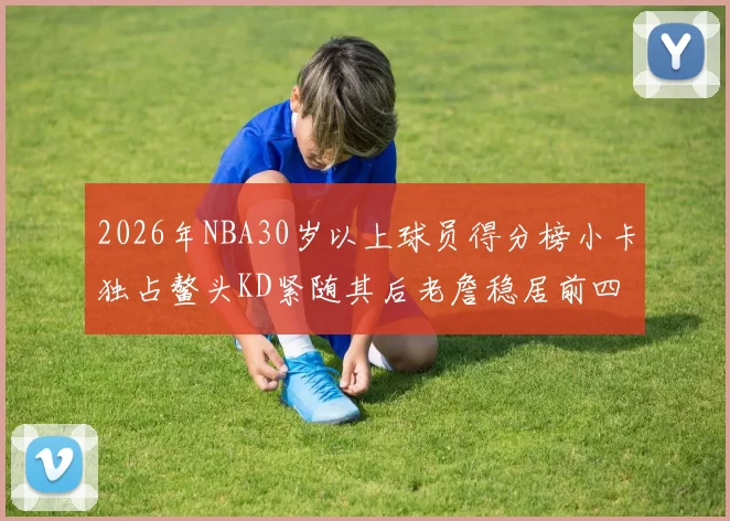 2026年NBA30岁以上球员得分榜小卡独占鳌头KD紧随其后老詹稳居前四