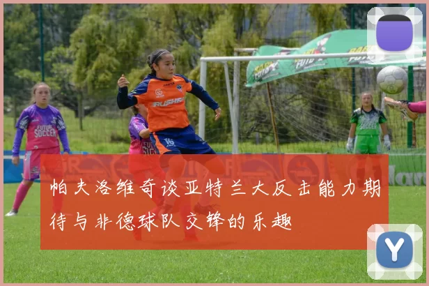 帕夫洛维奇谈亚特兰大反击能力期待与非德球队交锋的乐趣