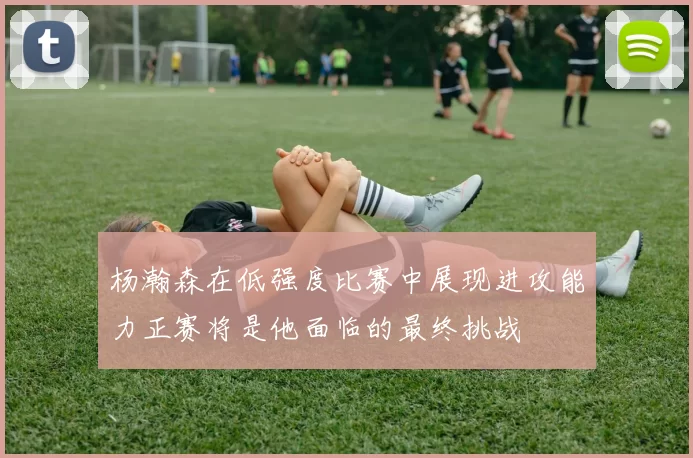 杨瀚森在低强度比赛中展现进攻能力正赛将是他面临的最终挑战