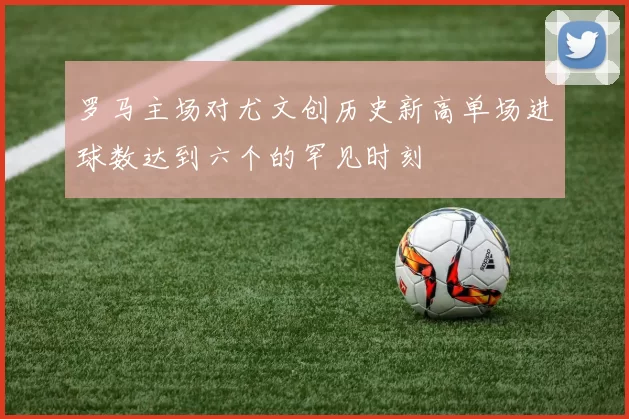 罗马主场对尤文创历史新高单场进球数达到六个的罕见时刻
