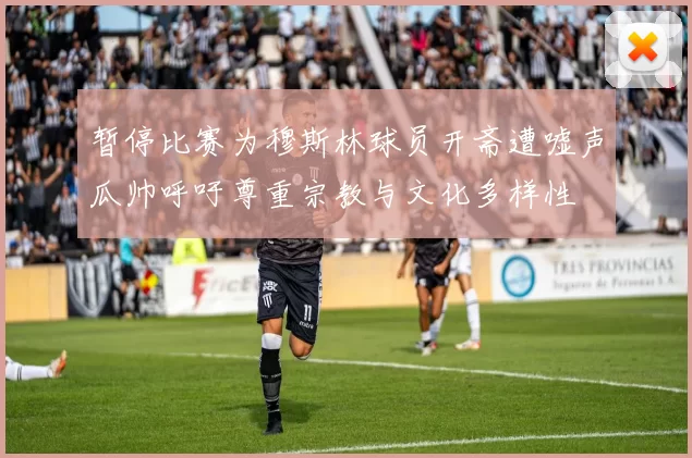 暂停比赛为穆斯林球员开斋遭嘘声瓜帅呼吁尊重宗教与文化多样性