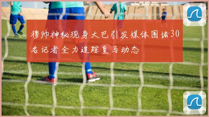 穆帅神秘现身大巴引发媒体围堵30名记者全力追踪皇马动态