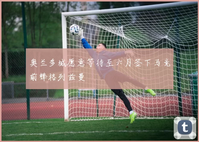 奥兰多城愿意等待至六月签下马竞前锋格列兹曼