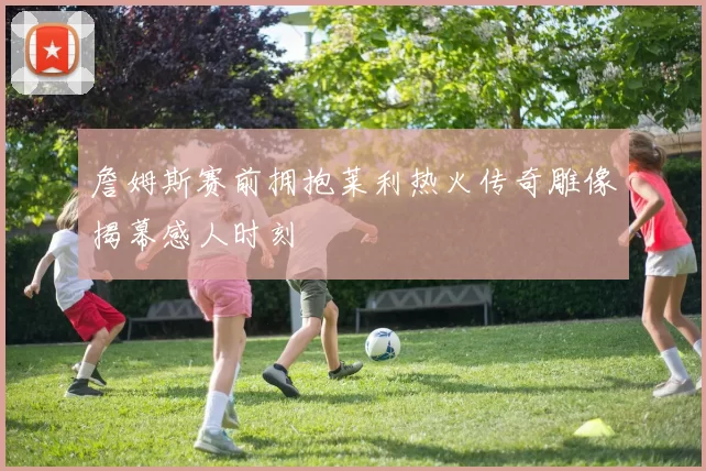 詹姆斯赛前拥抱莱利热火传奇雕像揭幕感人时刻