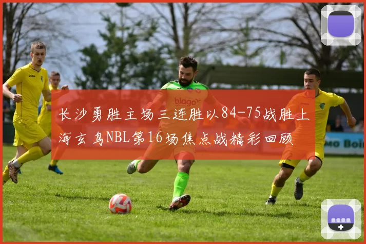 长沙勇胜主场三连胜以84-75战胜上海玄鸟NBL第16场焦点战精彩回顾