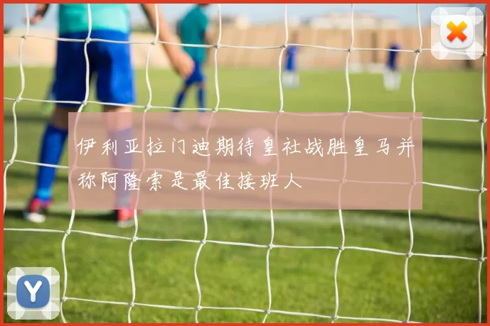 伊利亚拉门迪期待皇社战胜皇马并称阿隆索是最佳接班人