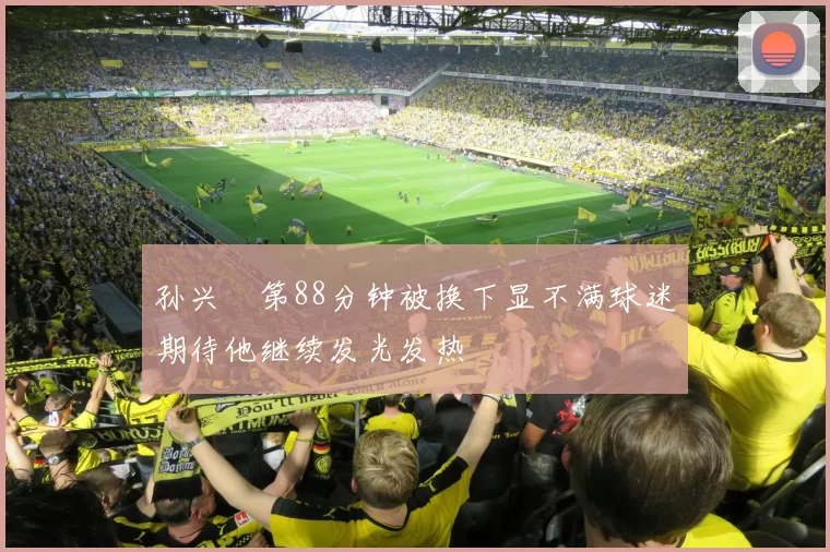 孙兴慜第88分钟被换下显不满球迷期待他继续发光发热