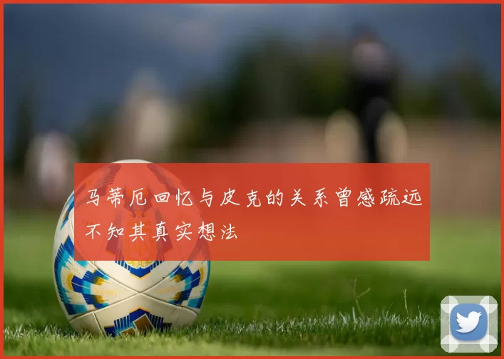 马蒂厄回忆与皮克的关系曾感疏远不知其真实想法
