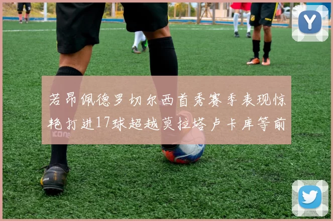 若昂佩德罗切尔西首秀赛季表现惊艳打进17球超越莫拉塔卢卡库等前锋