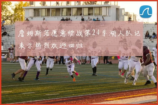 詹姆斯若愿意续战第24季湖人队记表示热烈欢迎回归