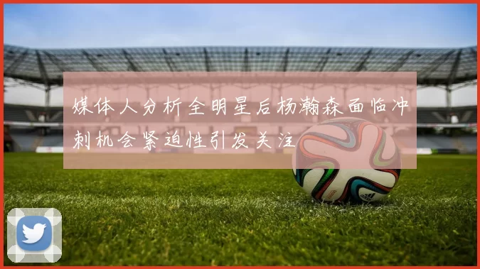 媒体人分析全明星后杨瀚森面临冲刺机会紧迫性引发关注