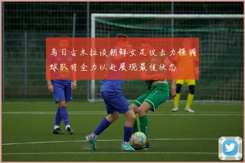 乌日古木拉谈朝鲜女足攻击力强调球队将全力以赴展现最佳状态