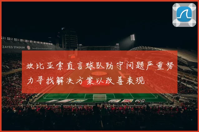 坎比亚索直言球队防守问题严重努力寻找解决方案以改善表现