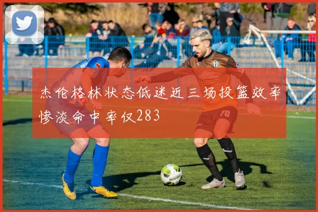 杰伦格林状态低迷近三场投篮效率惨淡命中率仅283