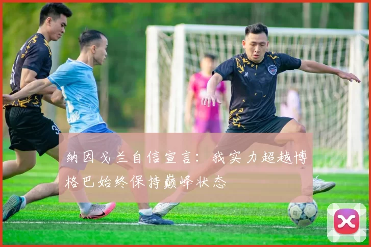 纳因戈兰自信宣言：我实力超越博格巴始终保持巅峰状态