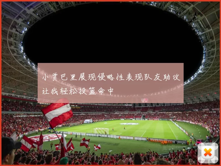 小贾巴里展现侵略性表现队友助攻让我轻松投篮命中