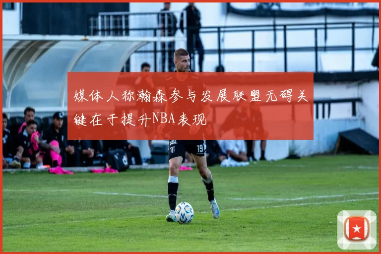 媒体人称瀚森参与发展联盟无碍关键在于提升NBA表现