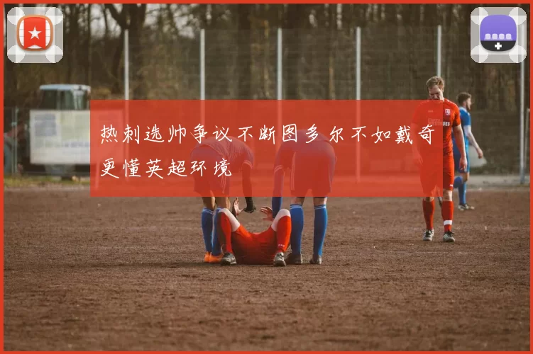 热刺选帅争议不断图多尔不如戴奇更懂英超环境